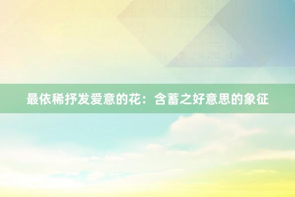 最依稀抒发爱意的花：含蓄之好意思的象征