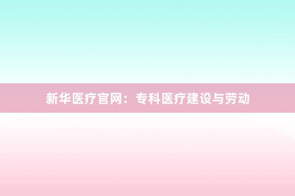 新华医疗官网：专科医疗建设与劳动