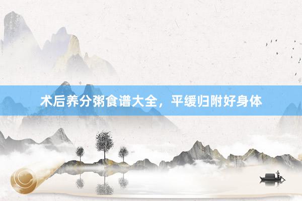 术后养分粥食谱大全，平缓归附好身体